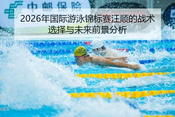 2026年国际游泳锦标赛汪顺的战术选择与未来前景分析