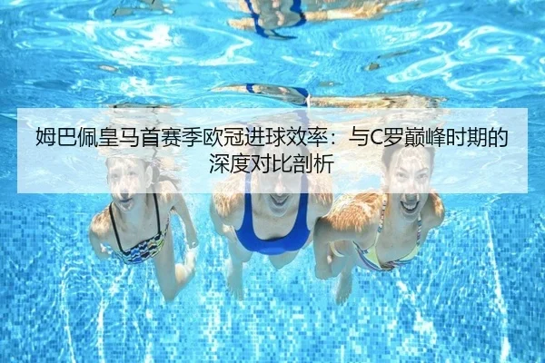 姆巴佩皇马首赛季欧冠进球效率：与C罗巅峰时期的深度对比剖析
